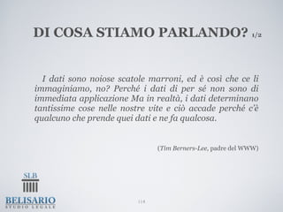 DI COSA STIAMO PARLANDO? 1/2


  I dati sono noiose scatole marroni, ed è così che ce li
immaginiamo, no? Perché i dati di per sé non sono di
immediata applicazione Ma in realtà, i dati determinano
tantissime cose nelle nostre vite e ciò accade perché c’è
qualcuno che prende quei dati e ne fa qualcosa.


                                (Tim Berners-Lee, padre del WWW)




                          114
 