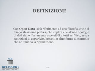 DEFINIZIONE


Con Open Data si fa riferimento ad una filosofia, che è al
tempo stesso una pratica, che implica che alcune tipologie
di dati siano liberamente accessibili a tutti sul Web, senza
restrizioni di copyright, brevetti o altre forme di controllo
che ne limitino la riproduzione.




                          123
 