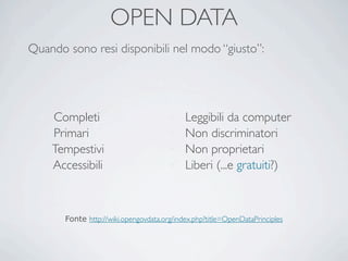 OPEN DATA
Quando sono resi disponibili nel modo “giusto”:




 ü   Completi                          ü   Leggibili da computer
 ü   Primari                           ü   Non discriminatori
 ü   Tempestivi                        ü   Non proprietari
 ü   Accessibili                       ü   Liberi (...e gratuiti?)



        Fonte http://wiki.opengovdata.org/index.php?title=OpenDataPrinciples
 