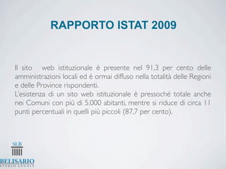 RAPPORTO ISTAT 2009


Il sito web istituzionale è presente nel 91,3 per cento delle
amministrazioni locali ed è ormai diffuso nella totalità delle Regioni
e delle Province rispondenti.
L’esistenza di un sito web istituzionale è pressoché totale anche
nei Comuni con più di 5.000 abitanti, mentre si riduce di circa 11
punti percentuali in quelli più piccoli (87,7 per cento).
 