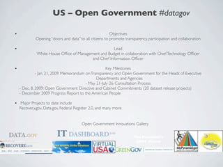 US – Open Government #datagov

•                                                        Objectives
             Opening “doors and data” to all citizens to promote transparency, participation and collaboration

•                                                     Lead
             White House Ofﬁce of Management and Budget in collaboration with Chief Technology Ofﬁcer
                                         and Chief Information Ofﬁcer

•                                                    Key Milestones
              - Jan. 21, 2009: Memorandum on Transparency and Open Government for the Heads of Executive
                                                Departments and Agencies
                                          - May 21-July 26: Consultation Process
    - Dec. 8, 2009: Open Government Directive and Cabinet Commitments (20 dataset release projects) 	

    - December 2009 Progress Report to the American People

• Major Projects to date include	

  Recovery.gov, Data.gov, Federal Register 2.0, and many more


                                        Open Government Innovations Gallery


                                                                      The President’s
                                                                       SAVE Award
 
