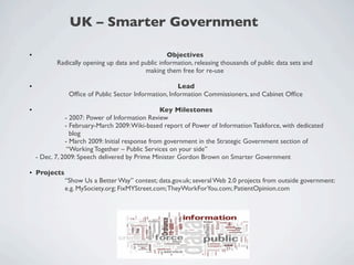 UK – Smarter Government

•                                                    Objectives
             Radically opening up data and public information, releasing thousands of public data sets and
                                            making them free for re-use

•                                                       Lead
                 Ofﬁce of Public Sector Information, Information Commissioners, and Cabinet Ofﬁce

•                                                   Key Milestones
	

              - 2007: Power of Information Review
	

              - February-March 2009: Wiki-based report of Power of Information Taskforce, with dedicated
	

                blog
	

              - March 2009: Initial response from government in the Strategic Government section of
	

               “Working Together – Public Services on your side”
      - Dec. 7, 2009: Speech delivered by Prime Minister Gordon Brown on Smarter Government

• Projects
	

        “Show Us a Better Way” contest; data.gov.uk; several Web 2.0 projects from outside government:
	

        e.g. MySociety.org; FixMYStreet.com; TheyWorkForYou.com; PatientOpinion.com
 