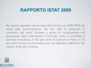 RAPPORTO ISTAT 2009


Per quanto riguarda i servizi disponibili on-line, nel 2009 l’89,8 per
cento delle amministrazioni con sito web ha dichiarato di
consentire agli utenti l’accesso a servizi di visualizzazione e/o
acquisizione delle informazioni, il 67,8 per cento la possibilità di
scaricare modulistica, il 15,6 per cento di inoltrarla on-line e il 7,6
per cento l’avvio e la conclusione per via telematica dell’intero iter
relativo al servizio richiesto.
 