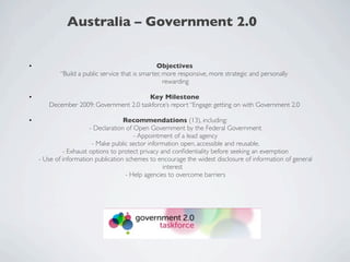 Australia – Government 2.0


•                                                 Objectives
            “Build a public service that is smarter, more responsive, more strategic and personally
                                                     rewarding

•                                       Key Milestone
       December 2009: Government 2.0 taskforce’s report “Engage: getting on with Government 2.0

•                                   Recommendations (13), including:
                       - Declaration of Open Government by the Federal Government
                                        - Appointment of a lead agency
                        - Make public sector information open, accessible and reusable.
             - Exhaust options to protect privacy and conﬁdentiality before seeking an exemption
    - Use of information publication schemes to encourage the widest disclosure of information of general
                                                   interest
                                     - Help agencies to overcome barriers
 