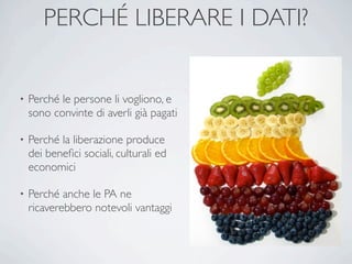 PERCHÉ LIBERARE I DATI?


•   Perché le persone li vogliono, e
    sono convinte di averli già pagati

•   Perché la liberazione produce
    dei beneﬁci sociali, culturali ed
    economici

•   Perché anche le PA ne
    ricaverebbero notevoli vantaggi
 