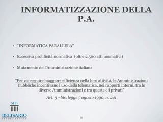 INFORMATIZZAZIONE DELLA
                 P.A.


•    “INFORMATICA PARALLELA”

•    Eccessiva prolificità normativa (oltre 2.500 atti normativi)

•    Mutamento dell’Amministrazione italiana


    “Per conseguire maggiore efficienza nella loro attività, le Amministrazioni
     Pubbliche incentivano l’uso della telematica, nei rapporti interni, tra le
                diverse Amministrazioni e tra queste e i privati”
                     Art. 3 –bis, legge 7 agosto 1990, n. 241



                                        18
 
