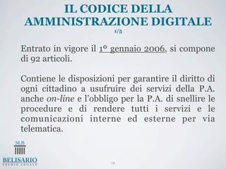 IL CODICE DELLA
AMMINISTRAZIONE DIGITALE
                         1/5


Entrato in vigore il 1º gennaio 2006, si compone
di 92 articoli.

Contiene le disposizioni per garantire il diritto di
ogni cittadino a usufruire dei servizi della P.A.
anche on-line e l’obbligo per la P.A. di snellire le
procedure e di rendere tutti i servizi e le
comunicazioni interne ed esterne per via
telematica.


                        19
 