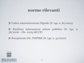 norme rilevanti


  Codice Amministrazione Digitale (D. Lgs. n. 82/2005)

   Riutilizzo informazioni settore pubblico (D. Lgs. n.
36/2006 – Dir. 2003/98/CE)

  Recepimento Dir. INSPIRE (D. Lgs. n. 32/2010)




                          190
 