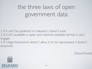the three laws of open
                government data

1. If it can’t be spidered or indexed, it doesn’t exist
2. If it isn’t available in open and machine readable format, it can’t
engage
3. If a legal framework doesn’t allow it to be repurposed, it doesn’t
empower

                                                           (David Eaves)


                                   198
 