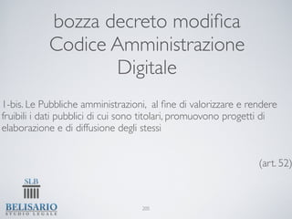 bozza decreto modiﬁca
           Codice Amministrazione
                  Digitale
1-bis. Le Pubbliche amministrazioni, al ﬁne di valorizzare e rendere
fruibili i dati pubblici di cui sono titolari, promuovono progetti di
elaborazione e di diffusione degli stessi


                                                                (art. 52)



                                   205
 