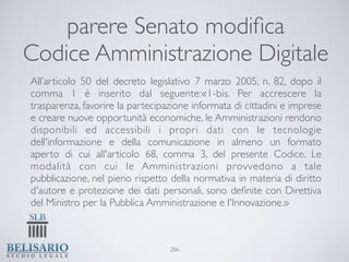 parere Senato modiﬁca
Codice Amministrazione Digitale
All’articolo 50 del decreto legislativo 7 marzo 2005, n. 82, dopo il
comma 1 è inserito dal seguente:«1-bis. Per accrescere la
trasparenza, favorire la partecipazione informata di cittadini e imprese
e creare nuove opportunità economiche, le Amministrazioni rendono
disponibili ed accessibili i propri dati con le tecnologie
dell'informazione e della comunicazione in almeno un formato
aperto di cui all'articolo 68, comma 3, del presente Codice. Le
modalità con cui le Amministrazioni provvedono a tale
pubblicazione, nel pieno rispetto della normativa in materia di diritto
d'autore e protezione dei dati personali, sono deﬁnite con Direttiva
del Ministro per la Pubblica Amministrazione e l'Innovazione.»



                                  206
 