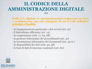 IL CODICE DELLA
AMMINISTRAZIONE DIGITALE
                              3/5

 Nella P.A. digitale le Amministrazioni cooperano tra loro
 e costituiscono una rete integrata di cui il CAD definisce
 principi e finalità:

 - la riorganizzazione gestionale e dei servizi (art. 12)
 - il federalismo efficiente (art. 14)
 - la cooperazione (artt. 17, 63, 68)
 - la gestione informatica dei procedimenti (art. 41)
 - la trasmissione informatica dei documenti (art. 45 ss.)
 - la disponibilità dei dati (artt. 50, 58)
 - le basi di dati di interesse nazionale (art. 60)




                               21
 