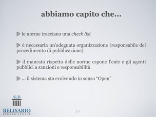 abbiamo capito che...

  le norme tracciano una check list

  è necessaria un’adeguata organizzazione (responsabile del
procedimento di pubblicazione)

  il mancato rispetto delle norme espone l’ente e gli agenti
pubblici a sanzioni e responsabilità

  ... il sistema sta evolvendo in senso “Open”




                            211
 