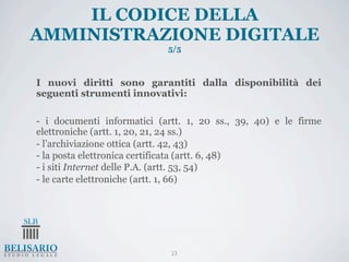 IL CODICE DELLA
AMMINISTRAZIONE DIGITALE
                            5/5



I nuovi diritti sono garantiti dalla disponibilità dei
seguenti strumenti innovativi:

- i documenti informatici (artt. 1, 20 ss., 39, 40) e le firme
elettroniche (artt. 1, 20, 21, 24 ss.)
- l’archiviazione ottica (artt. 42, 43)
- la posta elettronica certificata (artt. 6, 48)
- i siti Internet delle P.A. (artt. 53, 54)
- le carte elettroniche (artt. 1, 66)




                             23
 