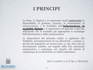 I PRINCIPI

1.   Lo Stato, le Regioni e le autonomie locali assicurano la
     disponibilità, la gestione, l'accesso, la trasmissione, la
     conservazione e la fruibilità dell'informazione in
     modalità digitale e si organizzano ed agiscono a tale fine
     utilizzando con le modalità più appropriate le tecnologie
     dell'informazione e della comunicazione.
2.   Le disposizioni del presente codice si applicano alle
     Pubbliche Amministrazioni di cui all'articolo 1, comma 2,
     del decreto legislativo 30 marzo 2001, n. 165, salvo che sia
     diversamente stabilito, nel rispetto della loro autonomia
     organizzativa e comunque nel rispetto del riparto di
     competenza di cui all'articolo 117 della Costituzione.


                            (art. 2, commi 1 e 2, D. lgs. n. 82/2005)

                           24
 
