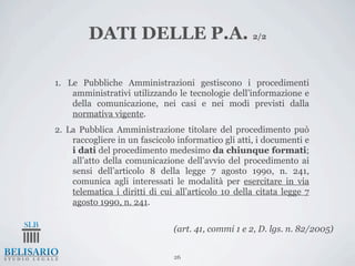 DATI DELLE P.A. 2/2

1. Le Pubbliche Amministrazioni gestiscono i procedimenti
    amministrativi utilizzando le tecnologie dell’informazione e
    della comunicazione, nei casi e nei modi previsti dalla
    normativa vigente.
2. La Pubblica Amministrazione titolare del procedimento può
    raccogliere in un fascicolo informatico gli atti, i documenti e
    i dati del procedimento medesimo da chiunque formati;
    all’atto della comunicazione dell’avvio del procedimento ai
    sensi dell’articolo 8 della legge 7 agosto 1990, n. 241,
    comunica agli interessati le modalità per esercitare in via
    telematica i diritti di cui all’articolo 10 della citata legge 7
    agosto 1990, n. 241.


                               (art. 41, commi 1 e 2, D. lgs. n. 82/2005)


                               26
 