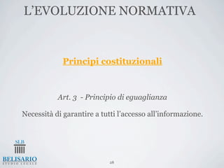 L’EVOLUZIONE NORMATIVA


             Principi costituzionali



           Art. 3 - Principio di eguaglianza

Necessità di garantire a tutti l’accesso all’informazione.




                            28
 
