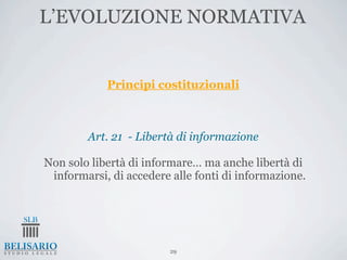 L’EVOLUZIONE NORMATIVA


            Principi costituzionali



        Art. 21 - Libertà di informazione

Non solo libertà di informare… ma anche libertà di
 informarsi, di accedere alle fonti di informazione.




                         29
 