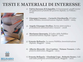 TESTI E MATERIALI DI INTERESSE
         1) Fulvio Sarzana di S.Ippolito, E-Government: profili teorici
            ed applicazioni pratiche del governo digitale, La Tribuna –
            2003.


         2) Giuseppe Cassano – Carmelo Giurdanella, Il Codice
            della Pubblica Amministrazione Digitale. Giuffrè – 2005.


         3) Angelo Giuseppe Orofino, Forme elettroniche e
            procedimenti amministrativi, Cacucci – 2008.


         4) Marianna Quaranta, Il Codice della Pubblica
            Amministrazione Digitale. Liguori – 2007.


         5) Ernesto Belisario, La nuova Pubblica Amministrazione
            Digitale, Maggioli – 2009.


         6) Alberto Bicocchi - Eva Contino - Tiziano Tessaro, L’albo
            pretorio elettronico, Maggioli – 2010.


         7) Ernesto Belisario - Gianluigi Cogo - Roberto Scano, I siti
            web delle pubbliche amministrazioni, Maggioli – 2010.
                          3
 