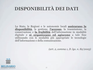DISPONIBILITÀ DEI DATI


Lo Stato, le Regioni e le autonomie locali assicurano la
disponibilità, la gestione, l’accesso, la trasmissione, la
conservazione e la fruibilità dell’informazione in modalità
digitale e si organizzano ed agiscono a tale fine
utilizzando con le modalità più appropriate le tecnologie
dell’informazione e della comunicazione.


                              (art. 2, comma 1, D. lgs. n. 82/2005)




                         37
 