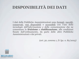 DISPONIBILITÀ DEI DATI


I dati delle Pubbliche Amministrazioni sono formati, raccolti,
conservati, resi disponibili e accessibili con l’uso delle
tecnologie dell’informazione e della comunicazione che ne
consentano la fruizione e riutilizzazione, alle condizioni
fissate dall’ordinamento, da parte delle altre Pubbliche
Amministrazioni e dai privati.

                           (art. 50, comma 1, D. lgs. n. 82/2005)




                          38
 