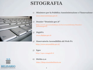 SITOGRAFIA
1)   Ministero per la Pubblica Amministrazione e l’Innovazione
     www.innovazionepa.gov.it


2) Dossier “Dominio gov.it”
     http://www.governoitaliano.it/GovernoInforma/Dossier/
     dominiogovit/


3) DigitPA
     www.digitpa.gov.it


4) Osservatorio Accessibilità siti Web PA
     http://www.accessibile.gov.it/


5) Egov
     http://egov.maggioli.it


6) Diritto 2.0
     http://blog.ernestobelisario.eu


                 4
 