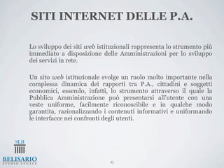SITI INTERNET DELLE P.A.

Lo sviluppo dei siti web istituzionali rappresenta lo strumento più
immediato a disposizione delle Amministrazioni per lo sviluppo
dei servizi in rete.

Un sito web istituzionale svolge un ruolo molto importante nella
complessa dinamica dei rapporti tra P.A., cittadini e soggetti
economici, essendo, infatti, lo strumento attraverso il quale la
Pubblica Amministrazione può presentarsi all’utente con una
veste uniforme, facilmente riconoscibile e in qualche modo
garantita, razionalizzando i contenuti informativi e uniformando
le interfacce nei confronti degli utenti.




                             40
 