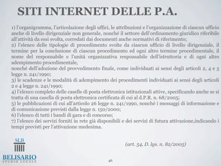 SITI INTERNET DELLE P.A.
1) l’organigramma, l’articolazione degli uffici, le attribuzioni e l’organizzazione di ciascun ufficio
anche di livello dirigenziale non generale, nonché il settore dell’ordinamento giuridico riferibile
all’attività da essi svolta, corredati dai documenti anche normativi di riferimento;
2) l’elenco delle tipologie di procedimento svolte da ciascun ufficio di livello dirigenziale, il
termine per la conclusione di ciascun procedimento ed ogni altro termine procedimentale, il
nome del responsabile e l’unità organizzativa responsabile dell’istruttoria e di ogni altro
adempimento procedimentale,
nonché dell’adozione del provvedimento finale, come individuati ai sensi degli articoli 2, 4 e 5
legge n. 241/1990;
3) le scadenze e le modalità di adempimento dei procedimenti individuati ai sensi degli articoli
2 e 4 legge n. 241/1990;
4) l’elenco completo delle caselle di posta elettronica istituzionali attive, specificando anche se si
tratta di una casella di posta elettronica certificata di cui al d.P.R. n. 68/2005;
5) le pubblicazioni di cui all’articolo 26 legge n. 241/1990, nonché i messaggi di informazione e
di comunicazione previsti dalla legge n. 150/2000;
6) l’elenco di tutti i bandi di gara e di concorso;
7) l’elenco dei servizi forniti in rete già disponibili e dei servizi di futura attivazione,indicando i
tempi previsti per l’attivazione medesima.


                                                        (art. 54, D. lgs. n. 82/2005)


                                                46
 