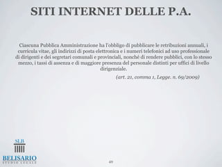 SITI INTERNET DELLE P.A.

  Ciascuna Pubblica Amministrazione ha l’obbligo di pubblicare le retribuzioni annuali, i
 curricula vitae, gli indirizzi di posta elettronica e i numeri telefonici ad uso professionale
di dirigenti e dei segretari comunali e provinciali, nonché di rendere pubblici, con lo stesso
 mezzo, i tassi di assenza e di maggiore presenza del personale distinti per uffici di livello
                                           dirigenziale.
                                                  (art. 21, comma 1, Legge. n. 69/2009)




                                             49
 