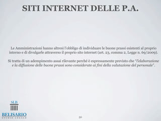 SITI INTERNET DELLE P.A.



 Le Amministrazioni hanno altresì l’obbligo di individuare le buone prassi esistenti al proprio
interno e di divulgarle attraverso il proprio sito internet (art. 23, comma 2, Legge n. 69/2009).

Si tratta di un adempimento assai rilevante perché è espressamente previsto che “l’elaborazione
   e la diffusione delle buone prassi sono considerate ai fini della valutazione del personale”.




                                             50
 