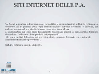 SITI INTERNET DELLE P.A.


“Al fine di aumentare la trasparenza dei rapporti tra le amministrazioni pubbliche e gli utenti, a
decorrere dal 1° gennaio 2009 ogni amministrazione pubblica determina e pubblica, con
cadenza annuale nel proprio sito internet o con altre forme idonee:
a) un indicatore dei tempi medi di pagamento relativi agli acquisti di beni, servizi e forniture,
denominato “indicatore di tempestività dei pagamenti”;
 b) i tempi medi di definizione dei procedimenti di erogazione dei servizi con riferimento
all’esercizio finanziario precedente” .

(art. 23, comma 5, legge n. 69/2009).




                                             51
 