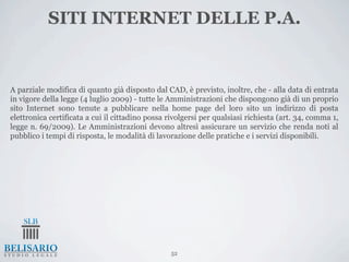 SITI INTERNET DELLE P.A.


A parziale modifica di quanto già disposto dal CAD, è previsto, inoltre, che - alla data di entrata
in vigore della legge (4 luglio 2009) - tutte le Amministrazioni che dispongono già di un proprio
sito Internet sono tenute a pubblicare nella home page del loro sito un indirizzo di posta
elettronica certificata a cui il cittadino possa rivolgersi per qualsiasi richiesta (art. 34, comma 1,
legge n. 69/2009). Le Amministrazioni devono altresì assicurare un servizio che renda noti al
pubblico i tempi di risposta, le modalità di lavorazione delle pratiche e i servizi disponibili.




                                                  52
 