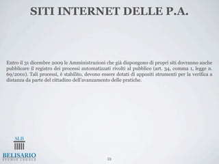 SITI INTERNET DELLE P.A.



Entro il 31 dicembre 2009 le Amministrazioni che già dispongono di propri siti dovranno anche
pubblicare il registro dei processi automatizzati rivolti al pubblico (art. 34, comma 1, legge n.
69/2001). Tali processi, è stabilito, devono essere dotati di appositi strumenti per la verifica a
distanza da parte del cittadino dell’avanzamento delle pratiche.




                                                53
 