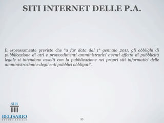 SITI INTERNET DELLE P.A.



È espressamente previsto che “a far data dal 1° gennaio 2011, gli obblighi di
pubblicazione di atti e provvedimenti amministrativi aventi effetto di pubblicità
legale si intendono assolti con la pubblicazione nei propri siti informatici delle
amministrazioni e degli enti pubblici obbligati”.




                                        55
 