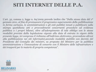 SITI INTERNET DELLE P.A.

L’art. 32, comma 2, legge n. 69/2009 prevede inoltre che “Dalla stessa data del 1º
gennaio 2011, al fine di promuovere il progressivo superamento della pubblicazione
in forma cartacea, le amministrazioni e gli enti pubblici tenuti a pubblicare sulla
stampa quotidiana atti e provvedimenti concernenti procedure ad evidenza
pubblica o i propri bilanci, oltre all’adempimento di tale obbligo con le stesse
modalità previste dalla legislazione vigente alla data di entrata in vigore della
presente legge, ivi compreso il richiamo all’indirizzo elettronico, provvedono altresì
alla pubblicazione nei siti informatici,secondo modalità stabilite con decreto del
Presidente del Consiglio dei ministri, su proposta del Ministro per la pubblica
amministrazione e l’innovazione di concerto con il Ministro delle infrastrutture e
dei trasporti per le materie di propria competenza”.




                                          56
 