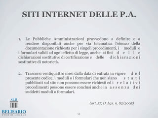 SITI INTERNET DELLE P.A.

1.   Le Pubbliche Amministrazioni provvedono a definire e a
     rendere disponibili anche per via telematica l'elenco della
     documentazione richiesta per i singoli procedimenti, i moduli e
i formulari validi ad ogni effetto di legge, anche ai fini d e l l e
dichiarazioni sostitutive di certificazione e delle d i c h i a r a z i o n i
sostitutive di notorietà.

2. Trascorsi ventiquattro mesi dalla data di entrata in vigore d e l
   presente codice, i moduli o i formulari che non siano     s t a t i
   pubblicati sul sito non possono essere richiesti ed i r e l a t i v i
   procedimenti possono essere conclusi anche in a s s e n z a d e i
   suddetti moduli o formulari.

                                             (art. 57, D. Lgs. n. 82/2005)


                                     58
 