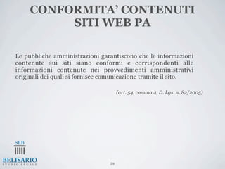 CONFORMITA’ CONTENUTI
          SITI WEB PA

Le pubbliche amministrazioni garantiscono che le informazioni
contenute sui siti siano conformi e corrispondenti alle
informazioni contenute nei provvedimenti amministrativi
originali dei quali si fornisce comunicazione tramite il sito.

                                      (art. 54, comma 4, D. Lgs. n. 82/2005)




                                 59
 