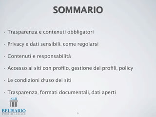SOMMARIO

‣   Trasparenza e contenuti obbligatori

‣   Privacy e dati sensibili: come regolarsi

‣   Contenuti e responsabilità

‣   Accesso ai siti con proﬁlo, gestione dei proﬁli, policy

‣   Le condizioni d'uso dei siti

‣   Trasparenza, formati documentali, dati aperti


                                   6
 