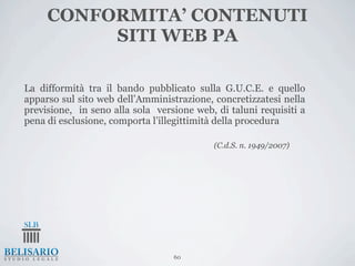 CONFORMITA’ CONTENUTI
          SITI WEB PA

La difformità tra il bando pubblicato sulla G.U.C.E. e quello
apparso sul sito web dell’Amministrazione, concretizzatesi nella
previsione, in seno alla sola versione web, di taluni requisiti a
pena di esclusione, comporta l’illegittimità della procedura

                                           (C.d.S. n. 1949/2007)




                                  60
 