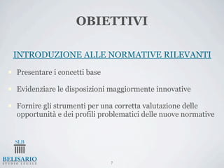 OBIETTIVI

     INTRODUZIONE ALLE NORMATIVE RILEVANTI
n   Presentare i concetti base

n   Evidenziare le disposizioni maggiormente innovative

n   Fornire gli strumenti per una corretta valutazione delle
     opportunità e dei profili problematici delle nuove normative




                                  7
 