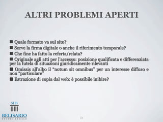 ALTRI PROBLEMI APERTI


n Quale formato va sul sito?
n Serve la firma digitale o anche il riferimento temporale?
n Che fine ha fatto la referta/relata?
n Originale agli atti per l’accesso: posizione qualificata e differenziata
per la tutela di situazioni giuridicamente rilevanti
n Omissis all’albo il “notum sit omnibus” per un interesse diffuso e
non “particulare”
n Estrazione di copia dal web: è possibile inibire?




                                      72
 