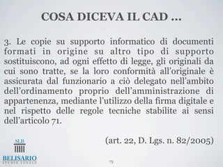 COSA DICEVA IL CAD ...

3. Le copie su supporto informatico di documenti
formati in origine su altro tipo di supporto
sostituiscono, ad ogni effetto di legge, gli originali da
cui sono tratte, se la loro conformità all’originale è
assicurata dal funzionario a ciò delegato nell’ambito
dell’ordinamento proprio dell’amministrazione di
appartenenza, mediante l’utilizzo della firma digitale e
nel rispetto delle regole tecniche stabilite ai sensi
dell’articolo 71.

                           (art. 22, D. Lgs. n. 82/2005)

                            73
 