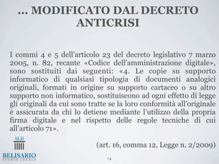 ... MODIFICATO DAL DECRETO
            ANTICRISI

I commi 4 e 5 dell’articolo 23 del decreto legislativo 7 marzo
2005, n. 82, recante «Codice dell’amministrazione digitale»,
sono sostituiti dai seguenti: «4. Le copie su supporto
informatico di qualsiasi tipologia di documenti analogici
originali, formati in origine su supporto cartaceo o su altro
supporto non informatico, sostituiscono ad ogni effetto di legge
gli originali da cui sono tratte se la loro conformità all’originale
è assicurata da chi lo detiene mediante l’utilizzo della propria
firma digitale e nel rispetto delle regole tecniche di cui
all’articolo 71».

                            (art. 16, comma 12, Legge n. 2/2009)
                                74
 