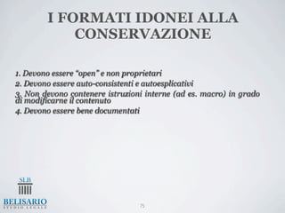 I FORMATI IDONEI ALLA
            CONSERVAZIONE

1. Devono essere “open” e non proprietari
2. Devono essere auto-consistenti e autoesplicativi
3. Non devono contenere istruzioni interne (ad es. macro) in grado
di modificarne il contenuto
4. Devono essere bene documentati




                                 75
 