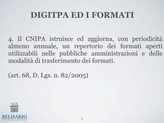DIGITPA ED I FORMATI

4. Il CNIPA istruisce ed aggiorna, con periodicità
almeno annuale, un repertorio dei formati aperti
utilizzabili nelle pubbliche amministrazioni e delle
modalità di trasferimento dei formati.

(art. 68, D. Lgs. n. 82/2005)




                          76
 