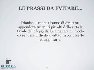 LE PRASSI DA EVITARE…


   Dioniso, l’antico tiranno di Siracusa,
 appendeva sui muri più alti della città le
tavole delle leggi da lui emanate, in modo
da rendere difficile ai cittadini conoscerle
               ed applicarle.




                   77
 