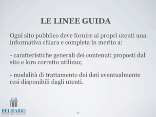 LE LINEE GUIDA
Ogni sito pubblico deve fornire ai propri utenti una
informativa chiara e completa in merito a:

- caratteristiche generali dei contenuti proposti dal
sito e loro corretto utilizzo;

- modalità di trattamento dei dati eventualmente
resi disponibili dagli utenti.



                          80
 
