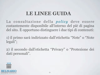 LE LINEE GUIDA
La consultazione della policy deve essere
costantemente disponibile all’interno del piè di pagina
del sito. È opportuno distinguere i due tipi di contenuti:

1) il primo sarà indirizzato dall’etichetta “Note” o “Note
legali”;

2) il secondo dall’etichetta “Privacy” o “Protezione dei
dati personali”.




                            81
 