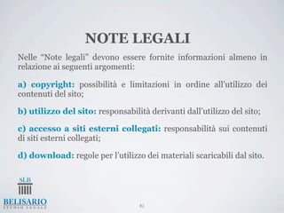NOTE LEGALI
Nelle “Note legali” devono essere fornite informazioni almeno in
relazione ai seguenti argomenti:

a) copyright: possibilità e limitazioni in ordine all’utilizzo dei
contenuti del sito;

b) utilizzo del sito: responsabilità derivanti dall’utilizzo del sito;

c) accesso a siti esterni collegati: responsabilità sui contenuti
di siti esterni collegati;

d) download: regole per l’utilizzo dei materiali scaricabili dal sito.




                                   82
 