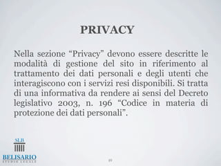 PRIVACY

Nella sezione “Privacy” devono essere descritte le
modalità di gestione del sito in riferimento al
trattamento dei dati personali e degli utenti che
interagiscono con i servizi resi disponibili. Si tratta
di una informativa da rendere ai sensi del Decreto
legislativo 2003, n. 196 “Codice in materia di
protezione dei dati personali”.




                          89
 